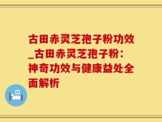 古田赤灵芝孢子粉功效_古田赤灵芝孢子粉：神奇功效与健康益处全面解析