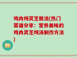 鸡肉炖灵芝做法(热门菜谱分享：营养美味的鸡肉灵芝炖汤制作方法)