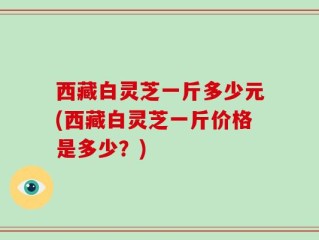 西藏白灵芝一斤多少元(西藏白灵芝一斤价格是多少？)