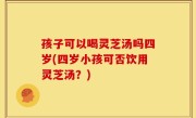孩子可以喝灵芝汤吗四岁(四岁小孩可否饮用灵芝汤？)
