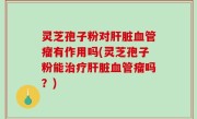 灵芝孢子粉对肝脏血管瘤有作用吗(灵芝孢子粉能治疗肝脏血管瘤吗？)