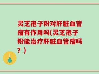 灵芝孢子粉对肝脏血管瘤有作用吗(灵芝孢子粉能治疗肝脏血管瘤吗？)