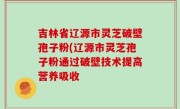 吉林省辽源市灵芝破壁孢子粉(辽源市灵芝孢子粉通过破壁技术提高营养吸收