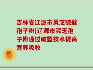 吉林省辽源市灵芝破壁孢子粉(辽源市灵芝孢子粉通过破壁技术提高营养吸收