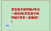 灵芝孢子和钙维d可以一起吃吗(灵芝孢子和钙维D可否一起服用？)