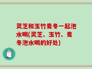 灵芝和玉竹麦冬一起泡水喝(灵芝、玉竹、麦冬泡水喝的好处)