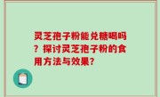 灵芝孢子粉能兑糖喝吗？探讨灵芝孢子粉的食用方法与效果？