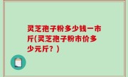 灵芝孢子粉多少钱一市斤(灵芝孢子粉市价多少元斤？)