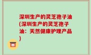深圳生产的灵芝孢子油(深圳生产的灵芝孢子油：天然健康护理产品)