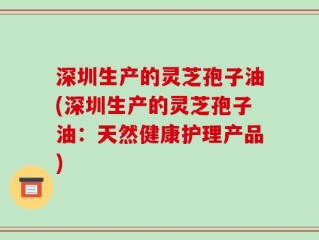 深圳生产的灵芝孢子油(深圳生产的灵芝孢子油：天然健康护理产品)