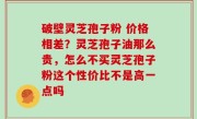 破壁灵芝孢子粉 价格相差？灵芝孢子油那么贵，怎么不买灵芝孢子粉这个性价比不是高一点吗