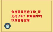 食用菌灵芝孢子粉_灵芝孢子粉：食用菌中的珍贵营养宝库