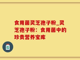 食用菌灵芝孢子粉_灵芝孢子粉：食用菌中的珍贵营养宝库