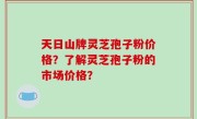 天日山牌灵芝孢子粉价格？了解灵芝孢子粉的市场价格？