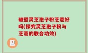 破壁灵芝孢子粉芝蔻好吗(探究灵芝孢子粉与芝蔻的联合功效)