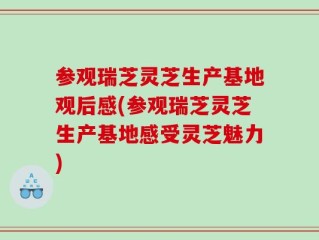 参观瑞芝灵芝生产基地观后感(参观瑞芝灵芝生产基地感受灵芝魅力)