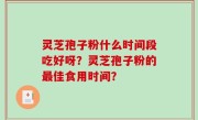 灵芝孢子粉什么时间段吃好呀？灵芝孢子粉的最佳食用时间？