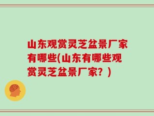 山东观赏灵芝盆景厂家有哪些(山东有哪些观赏灵芝盆景厂家？)