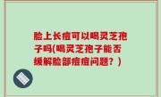 脸上长痘可以喝灵芝孢子吗(喝灵芝孢子能否缓解脸部痘痘问题？)