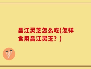 昌江灵芝怎么吃(怎样食用昌江灵芝？)