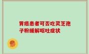 胃癌患者可否吃灵芝孢子粉缓解呕吐症状