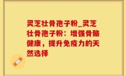 灵芝壮骨孢子粉_灵芝壮骨孢子粉：增强骨骼健康，提升免疫力的天然选择