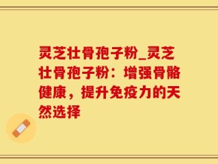 灵芝壮骨孢子粉_灵芝壮骨孢子粉：增强骨骼健康，提升免疫力的天然选择