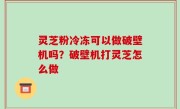 灵芝粉冷冻可以做破壁机吗？破壁机打灵芝怎么做