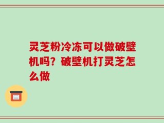 灵芝粉冷冻可以做破壁机吗？破壁机打灵芝怎么做