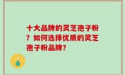 十大品牌的灵芝孢子粉？如何选择优质的灵芝孢子粉品牌？