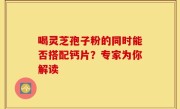 喝灵芝孢子粉的同时能否搭配钙片？专家为你解读