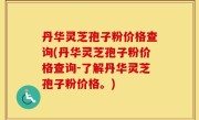 丹华灵芝孢子粉价格查询(丹华灵芝孢子粉价格查询-了解丹华灵芝孢子粉价格。)