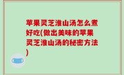 苹果灵芝淮山汤怎么煮好吃(做出美味的苹果灵芝淮山汤的秘密方法)
