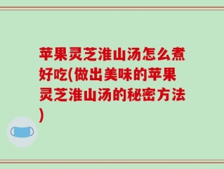 苹果灵芝淮山汤怎么煮好吃(做出美味的苹果灵芝淮山汤的秘密方法)