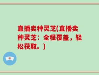 直播卖种灵芝(直播卖种灵芝：全程覆盖，轻松获取。)