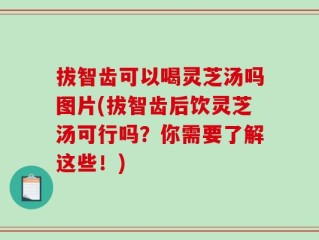 拔智齿可以喝灵芝汤吗图片(拔智齿后饮灵芝汤可行吗？你需要了解这些！)