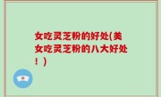 女吃灵芝粉的好处(美女吃灵芝粉的八大好处！)