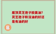 盾顶灵芝孢子胶囊油？灵芝孢子粉没油的好还是有油的好