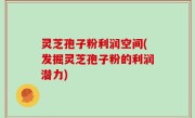 灵芝孢子粉利润空间(发掘灵芝孢子粉的利润潜力)