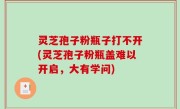 灵芝孢子粉瓶子打不开(灵芝孢子粉瓶盖难以开启，大有学问)