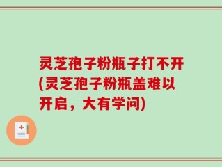 灵芝孢子粉瓶子打不开(灵芝孢子粉瓶盖难以开启，大有学问)