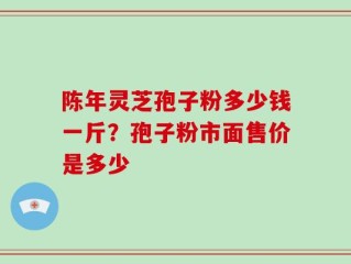 陈年灵芝孢子粉多少钱一斤？孢子粉市面售价是多少