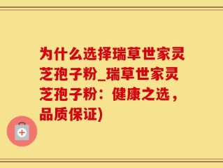 为什么选择瑞草世家灵芝孢子粉_瑞草世家灵芝孢子粉：健康之选，品质保证)