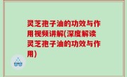 灵芝孢子油的功效与作用视频讲解(深度解读灵芝孢子油的功效与作用)