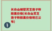 长白山破壁灵芝孢子粉胶囊价格(长白山灵芝孢子粉胶囊价格现已公布)