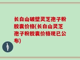 长白山破壁灵芝孢子粉胶囊价格(长白山灵芝孢子粉胶囊价格现已公布)