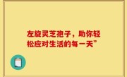 左旋灵芝孢子,助你轻松应对生活的每一天”
