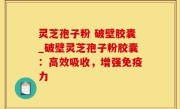 灵芝孢子粉 破壁胶囊_破壁灵芝孢子粉胶囊：高效吸收，增强免疫力