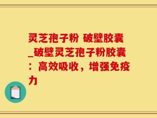 灵芝孢子粉 破壁胶囊_破壁灵芝孢子粉胶囊：高效吸收，增强免疫力