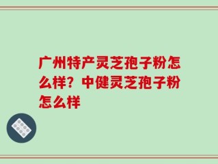 广州特产灵芝孢子粉怎么样？中健灵芝孢子粉怎么样